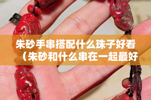 朱砂手串搭配什么珠子好看（朱砂和什么串在一起最好吗）