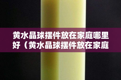 黄水晶球摆件放在家庭哪里好（黄水晶球摆件放在家庭哪里好）