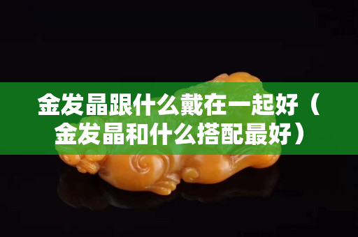 金发晶跟什么戴在一起好（金发晶和什么搭配最好）