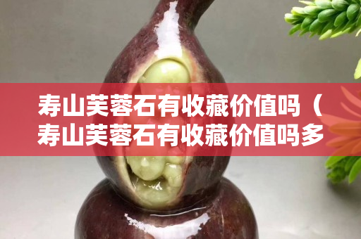 寿山芙蓉石有收藏价值吗（寿山芙蓉石有收藏价值吗多少钱）
