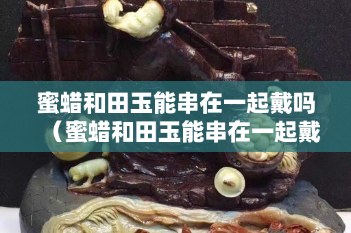 蜜蜡和田玉能串在一起戴吗（蜜蜡和田玉能串在一起戴吗女）