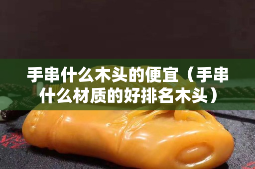 手串什么木头的便宜（手串什么材质的好排名木头）