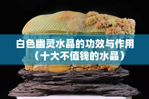 白色幽灵水晶的功效与作用（十大不值钱的水晶）