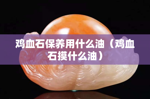 鸡血石保养用什么油（鸡血石摸什么油）