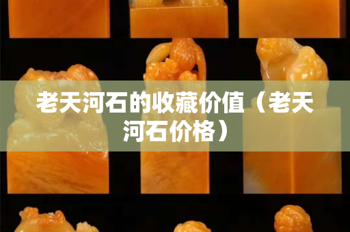 老天河石的收藏价值（老天河石价格）
