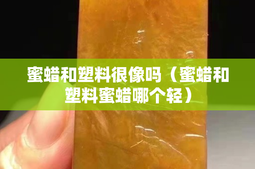 蜜蜡和塑料很像吗（蜜蜡和塑料蜜蜡哪个轻）