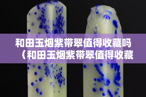 和田玉烟紫带翠值得收藏吗（和田玉烟紫带翠值得收藏吗值钱吗）