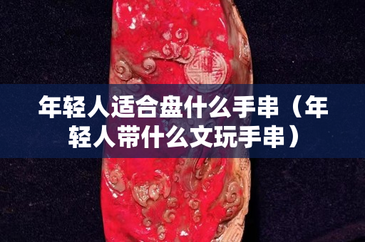 年轻人适合盘什么手串（年轻人带什么文玩手串）