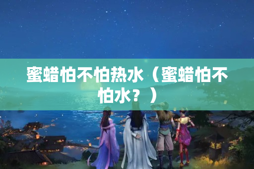 蜜蜡怕不怕热水（蜜蜡怕不怕水？）