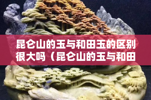 昆仑山的玉与和田玉的区别很大吗（昆仑山的玉与和田玉的区别很大吗视频）