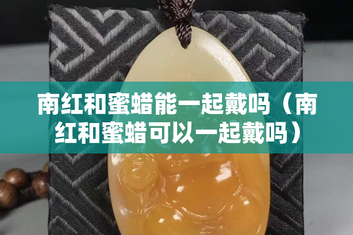 南红和蜜蜡能一起戴吗（南红和蜜蜡可以一起戴吗）