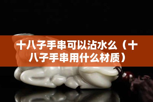 十八子手串可以沾水么（十八子手串用什么材质）