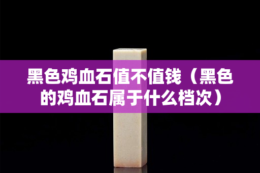 黑色鸡血石值不值钱（黑色的鸡血石属于什么档次）