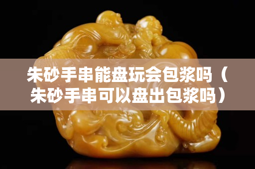 朱砂手串能盘玩会包浆吗（朱砂手串可以盘出包浆吗）