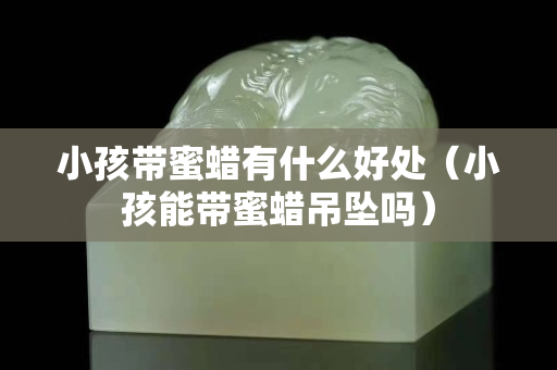 小孩带蜜蜡有什么好处（小孩能带蜜蜡吊坠吗）