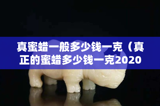 真蜜蜡一般多少钱一克（真正的蜜蜡多少钱一克2020年蜡）