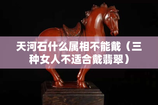 天河石什么属相不能戴（三种女人不适合戴翡翠）