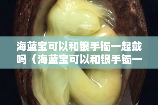 海蓝宝可以和银手镯一起戴吗（海蓝宝可以和银手镯一起戴吗女生）