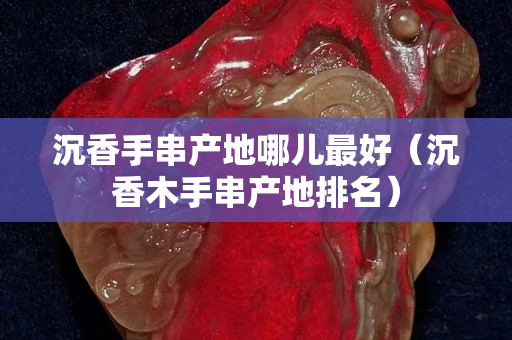 沉香手串产地哪儿最好（沉香木手串产地排名）