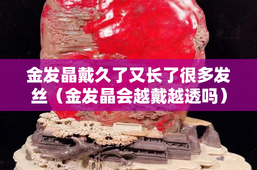 金发晶戴久了又长了很多发丝（金发晶会越戴越透吗）