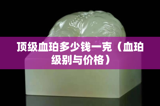 顶级血珀多少钱一克（血珀级别与价格）