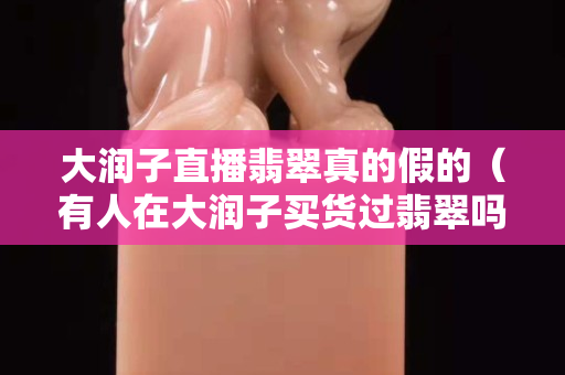 大润子直播翡翠真的假的（有人在大润子买货过翡翠吗）