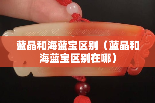 蓝晶和海蓝宝区别（蓝晶和海蓝宝区别在哪）