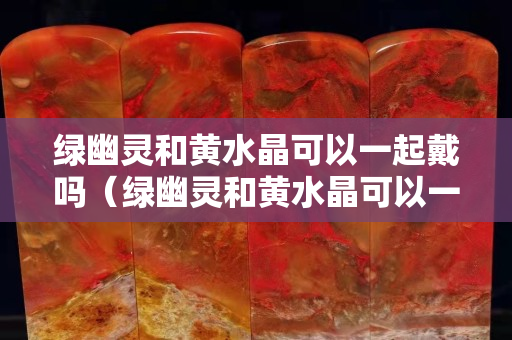 绿幽灵和黄水晶可以一起戴吗（绿幽灵和黄水晶可以一起戴吗女生）