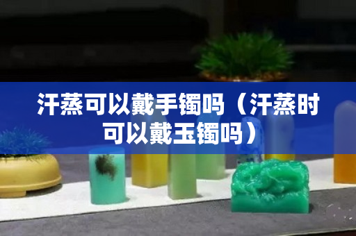 汗蒸可以戴手镯吗（汗蒸时可以戴玉镯吗）