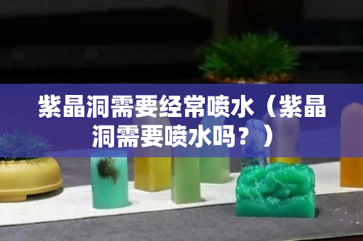 紫晶洞需要经常喷水（紫晶洞需要喷水吗？）