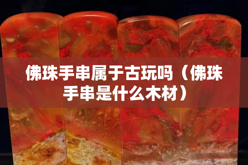 佛珠手串属于古玩吗（佛珠手串是什么木材）