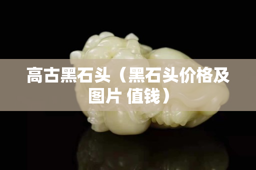 高古黑石头（黑石头价格及图片 值钱）