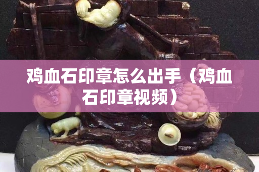 鸡血石印章怎么出手（鸡血石印章视频）