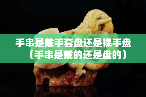 手串是戴手套盘还是裸手盘（手串是戴的还是盘的）