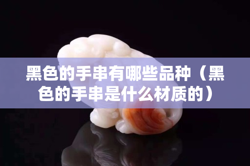 黑色的手串有哪些品种（黑色的手串是什么材质的）