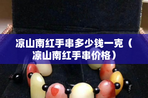 凉山南红手串多少钱一克（凉山南红手串价格）