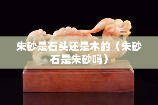 朱砂是石头还是木的（朱砂石是朱砂吗）