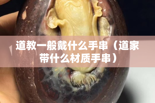 道教一般戴什么手串（道家带什么材质手串）