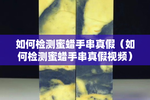 如何检测蜜蜡手串真假（如何检测蜜蜡手串真假视频）