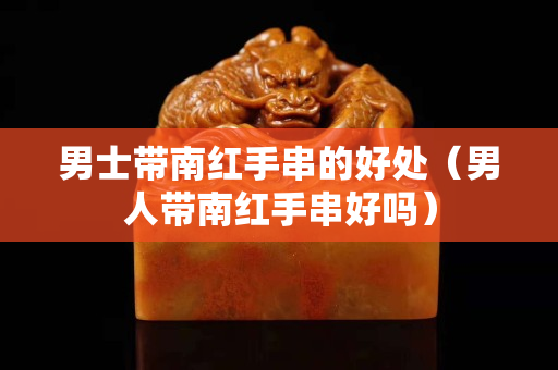 男士带南红手串的好处（男人带南红手串好吗）
