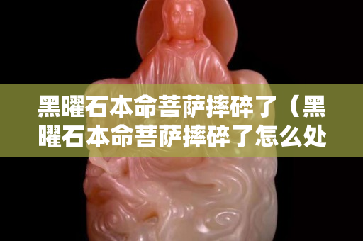 黑曜石本命菩萨摔碎了（黑曜石本命菩萨摔碎了怎么处理）