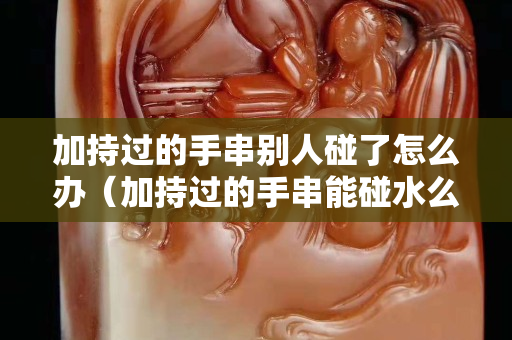 加持过的手串别人碰了怎么办（加持过的手串能碰水么）