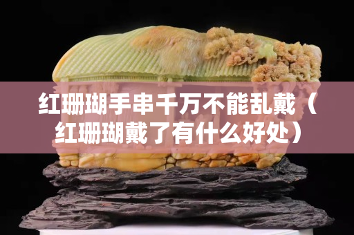 红珊瑚手串千万不能乱戴（红珊瑚戴了有什么好处）