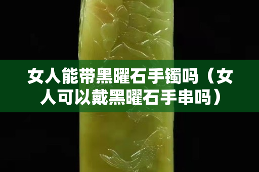 女人能带黑曜石手镯吗（女人可以戴黑曜石手串吗）