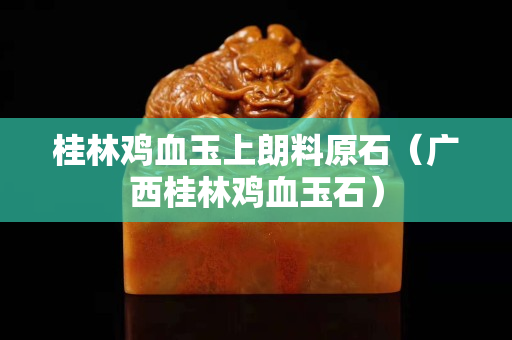 桂林鸡血玉上朗料原石（广西桂林鸡血玉石）