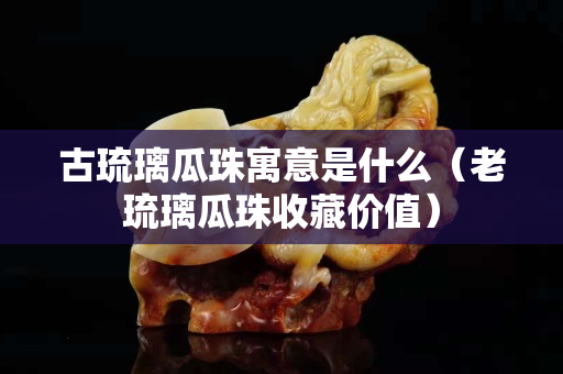 古琉璃瓜珠寓意是什么（老琉璃瓜珠收藏价值）