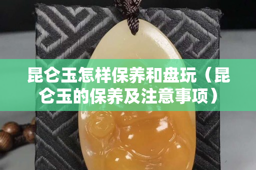 昆仑玉怎样保养和盘玩（昆仑玉的保养及注意事项）
