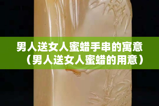 男人送女人蜜蜡手串的寓意（男人送女人蜜蜡的用意）