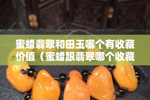 蜜蜡翡翠和田玉哪个有收藏价值（蜜蜡跟翡翠哪个收藏价值高）