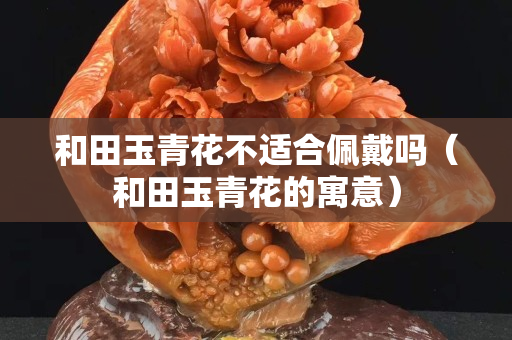 和田玉青花不适合佩戴吗（和田玉青花的寓意）